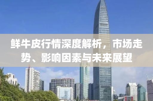 鮮牛皮行情深度解析，市場(chǎng)走勢(shì)、影響因素與未來展望