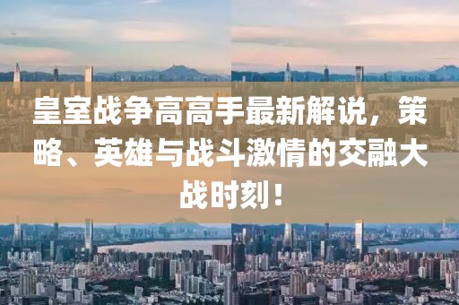 皇室戰(zhàn)爭(zhēng)高高手最新解說(shuō)，策略、英雄與戰(zhàn)斗激情的交融大戰(zhàn)時(shí)刻！