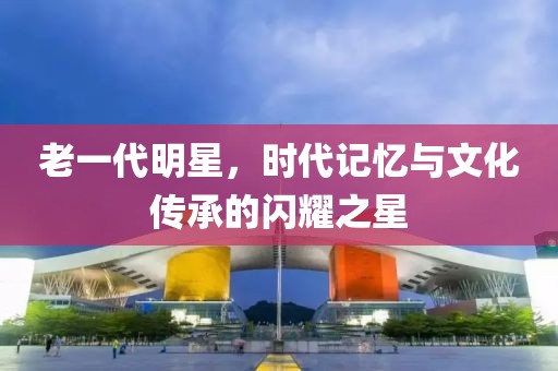 老一代明星，時(shí)代記憶與文化傳承的閃耀之星
