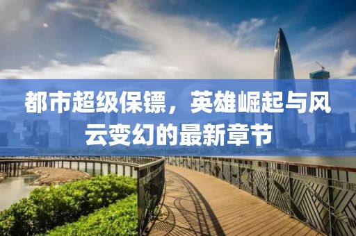 都市超級保鏢，英雄崛起與風云變幻的最新章節