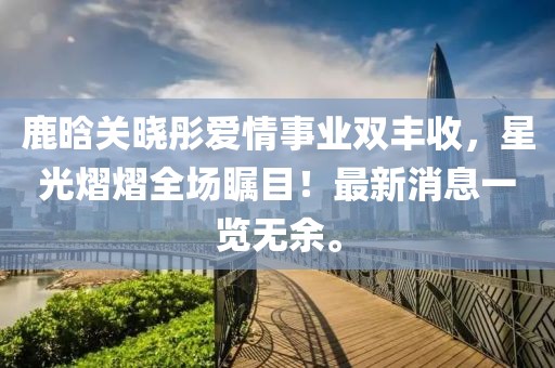 鹿晗關曉彤愛情事業雙豐收，星光熠熠全場矚目！最新消息一覽無余。