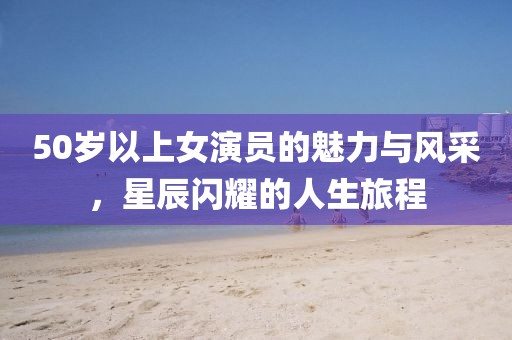 50歲以上女演員的魅力與風采，星辰閃耀的人生旅程
