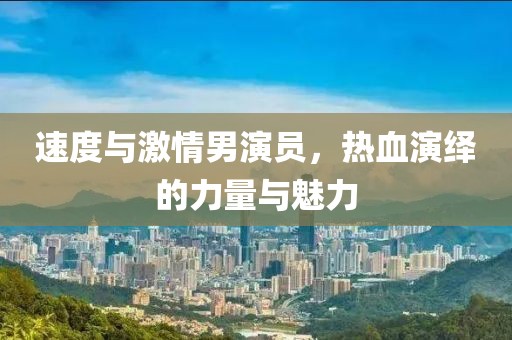速度與激情男演員，熱血演繹的力量與魅力