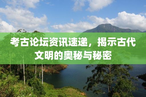 考古論壇資訊速遞，揭示古代文明的奧秘與秘密