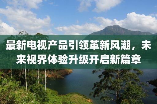 最新電視產(chǎn)品引領(lǐng)革新風(fēng)潮，未來(lái)視界體驗(yàn)升級(jí)開(kāi)啟新篇章