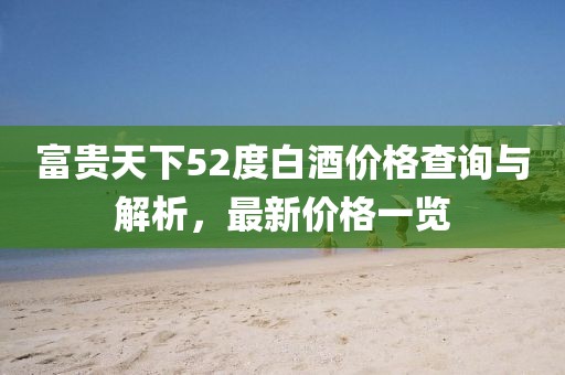 富貴天下52度白酒價格查詢與解析，最新價格一覽