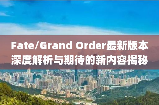 Fate/Grand Order最新版本深度解析與期待的新內容揭秘