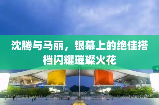 沈騰與馬麗，銀幕上的絕佳搭檔閃耀璀璨火花