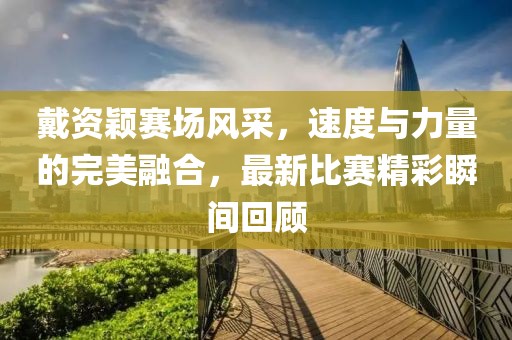戴資穎賽場(chǎng)風(fēng)采，速度與力量的完美融合，最新比賽精彩瞬間回顧
