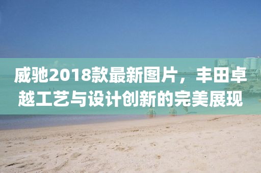 威馳2018款最新圖片，豐田卓越工藝與設(shè)計(jì)創(chuàng)新的完美展現(xiàn)