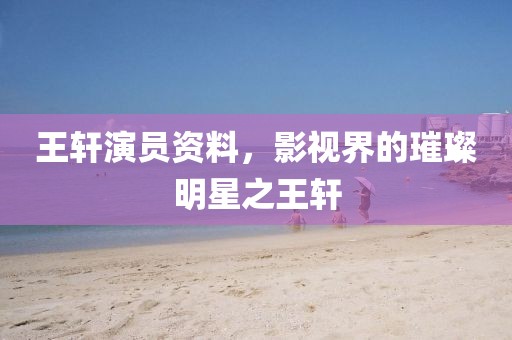王軒演員資料，影視界的璀璨明星之王軒