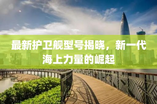 最新護衛(wèi)艦型號揭曉，新一代海上力量的崛起
