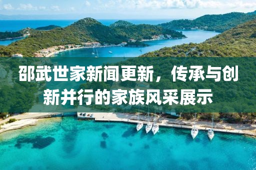 邵武世家新聞更新，傳承與創(chuàng)新并行的家族風(fēng)采展示