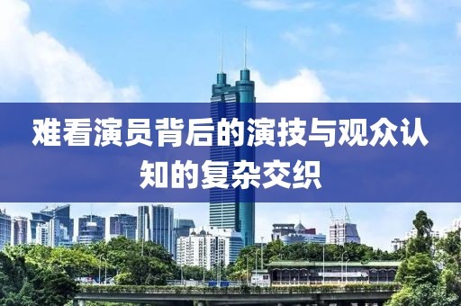 難看演員背后的演技與觀眾認知的復雜交織