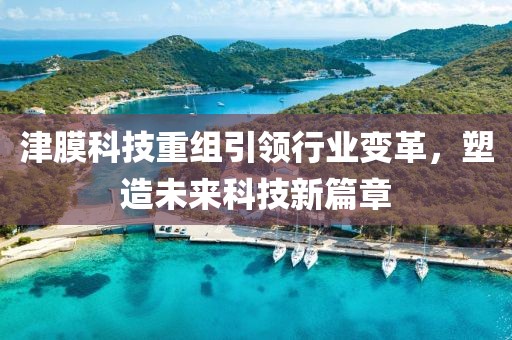 津膜科技重組引領行業變革，塑造未來科技新篇章