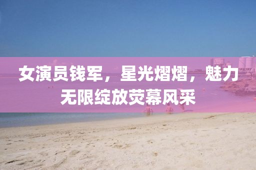 女演員錢軍，星光熠熠，魅力無限綻放熒幕風采