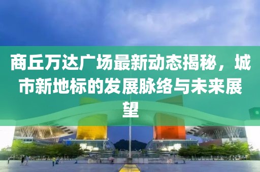 商丘萬達(dá)廣場最新動態(tài)揭秘，城市新地標(biāo)的發(fā)展脈絡(luò)與未來展望