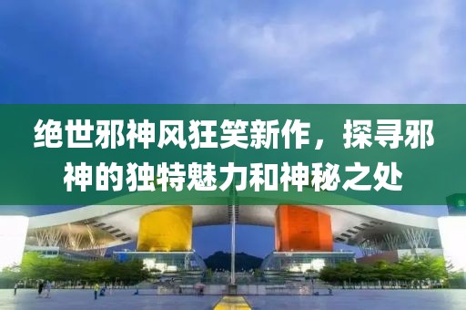絕世邪神風(fēng)狂笑新作，探尋邪神的獨(dú)特魅力和神秘之處
