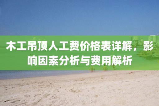 木工吊頂人工費價格表詳解，影響因素分析與費用解析