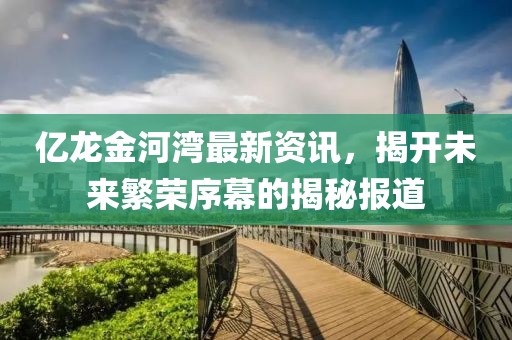 億龍金河灣最新資訊，揭開(kāi)未來(lái)繁榮序幕的揭秘報(bào)道