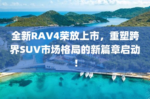 全新RAV4榮放上市，重塑跨界SUV市場格局的新篇章啟動！