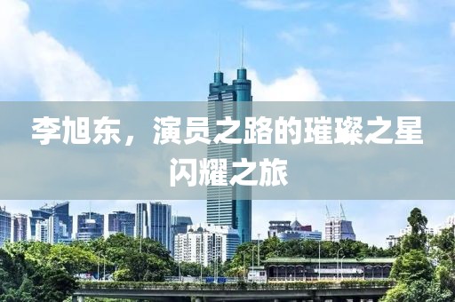 李旭東，演員之路的璀璨之星閃耀之旅