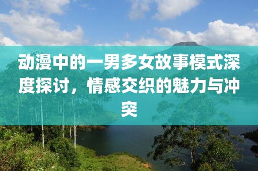 動(dòng)漫中的一男多女故事模式深度探討，情感交織的魅力與沖突
