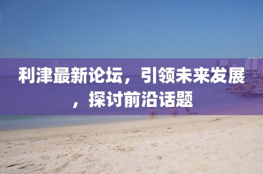 利津最新論壇，引領未來發展，探討前沿話題