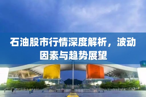 石油股市行情深度解析，波動因素與趨勢展望