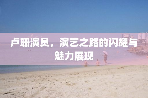 盧珊演員，演藝之路的閃耀與魅力展現