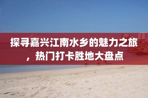 探尋嘉興江南水鄉的魅力之旅，熱門打卡勝地大盤點