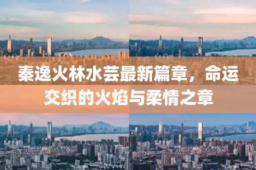 秦逸火林水蕓最新篇章，命運交織的火焰與柔情之章