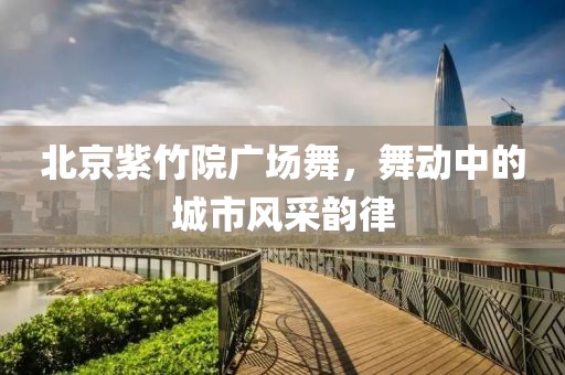 北京紫竹院廣場舞，舞動中的城市風采韻律