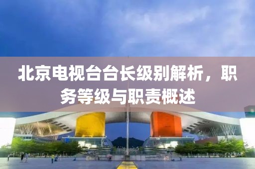 北京電視臺臺長級別解析，職務等級與職責概述
