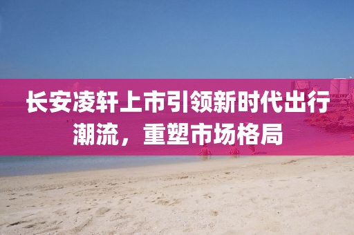 長安凌軒上市引領新時代出行潮流，重塑市場格局