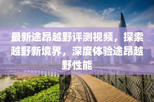 最新途昂越野評測視頻，探索越野新境界，深度體驗途昂越野性能
