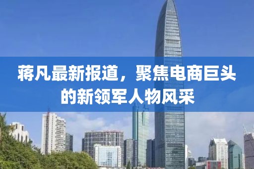 蔣凡最新報道，聚焦電商巨頭的新領軍人物風采