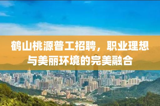 鶴山桃源普工招聘，職業理想與美麗環境的完美融合