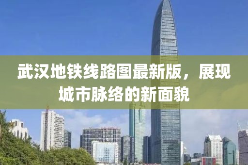 武漢地鐵線路圖最新版，展現城市脈絡的新面貌