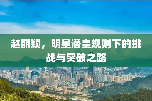 趙麗穎，明星潛皇規則下的挑戰與突破之路