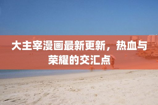 大主宰漫畫(huà)最新更新，熱血與榮耀的交匯點(diǎn)
