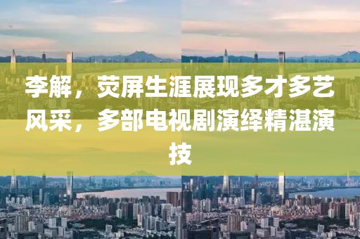 李解，熒屏生涯展現多才多藝風采，多部電視劇演繹精湛演技