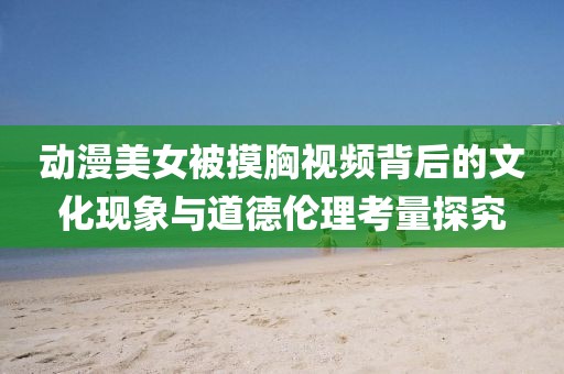 動漫美女被摸胸視頻背后的文化現象與道德倫理考量探究