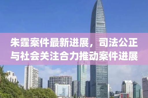 朱霆案件最新進展，司法公正與社會關注合力推動案件進展