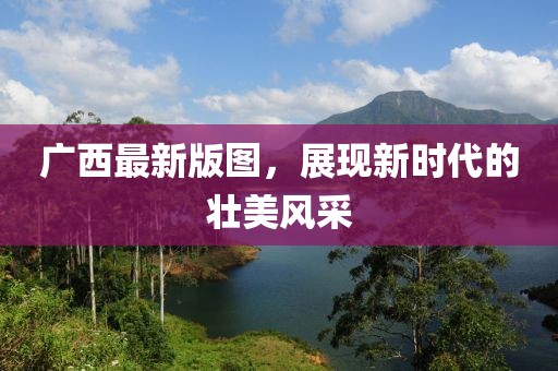 廣西最新版圖，展現新時代的壯美風采
