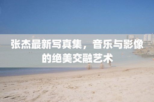 張杰最新寫真集，音樂與影像的絕美交融藝術