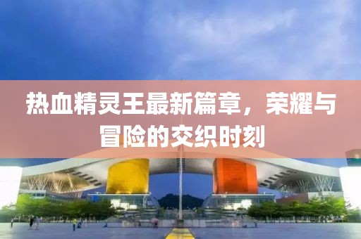 熱血精靈王最新篇章，榮耀與冒險(xiǎn)的交織時(shí)刻