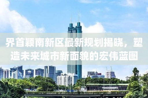 界首穎南新區(qū)最新規(guī)劃揭曉，塑造未來(lái)城市新面貌的宏偉藍(lán)圖