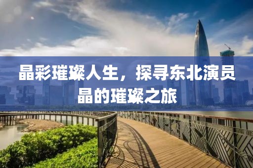 晶彩璀璨人生，探尋東北演員晶的璀璨之旅