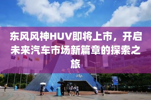 東風風神HUV即將上市，開啟未來汽車市場新篇章的探索之旅